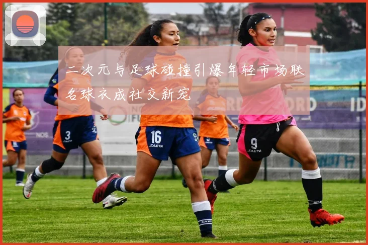二次元与足球碰撞引爆年轻市场联名球衣成社交新宠