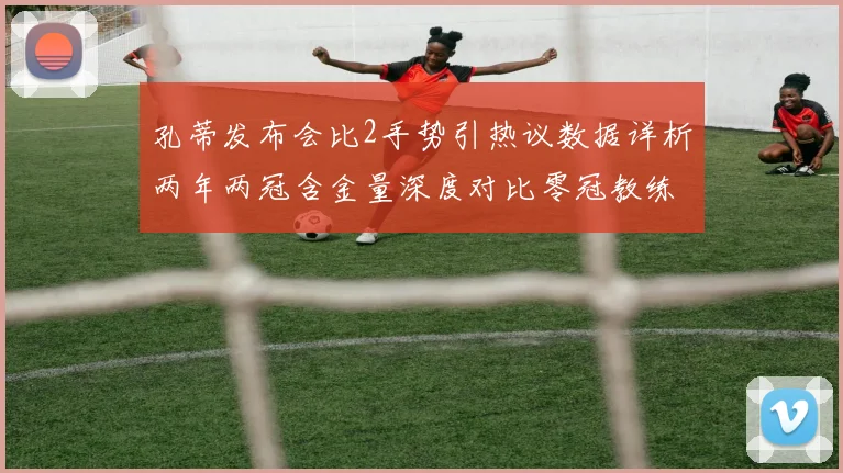 孔蒂发布会比2手势引热议数据详析两年两冠含金量深度对比零冠教练执教逻辑