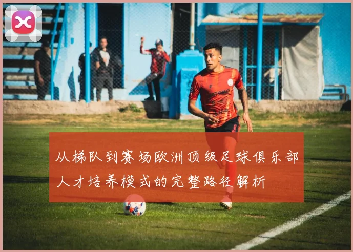 从梯队到赛场欧洲顶级足球俱乐部人才培养模式的完整路径解析