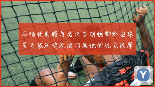 压哨夜前瞻与名记李明畅聊哪些球星可能压哨改换门庭他的观点很犀利