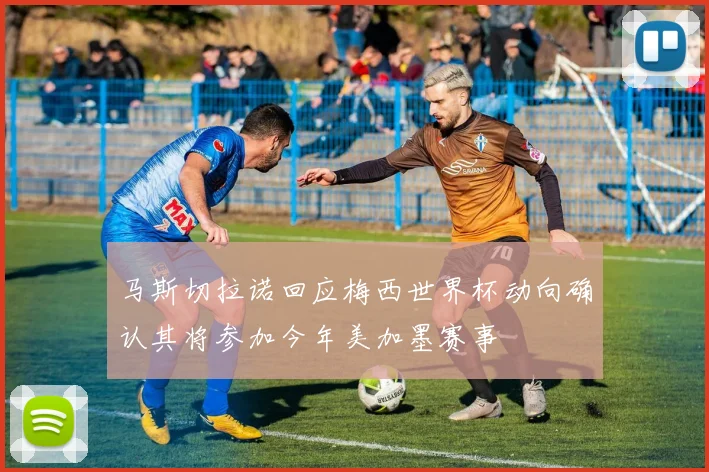 马斯切拉诺回应梅西世界杯动向确认其将参加今年美加墨赛事